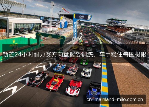 勒芒24小时耐力赛方向盘握姿训练，车手稳住每圈极限